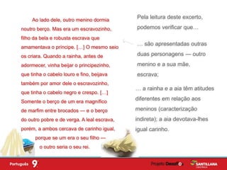Pela leitura deste excerto,
podemos verificar que…
… são apresentadas outras
duas personagens — outro
menino e a sua mãe,
escrava;
Ao lado dele, outro menino dormia
noutro berço. Mas era um escravozinho,
filho da bela e robusta escrava que
amamentava o príncipe. […] O mesmo seio
os criara. Quando a rainha, antes de
adormecer, vinha beijar o principezinho,
que tinha o cabelo louro e fino, beijava
também por amor dele o escravozinho,
que tinha o cabelo negro e crespo. […]
Somente o berço de um era magnífico
de marfim entre brocados — e o berço
do outro pobre e de verga. A leal escrava,
porém, a ambos cercava de carinho igual,
porque se um era o seu filho —
o outro seria o seu rei.
… a rainha e a aia têm atitudes
diferentes em relação aos
meninos (caracterização
indireta); a aia devotava-lhes
igual carinho.
 