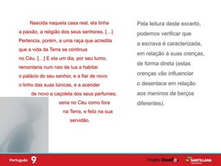 Pela leitura deste excerto,
podemos verificar que
a escrava é caracterizada,
em relação à suas crenças,
de forma direta (estas
crenças vão influenciar
o desenlace em relação
aos meninos de berços
diferentes).
Nascida naquela casa real, ela tinha
a paixão, a religião dos seus senhores. […]
Pertencia, porém, a uma raça que acredita
que a vida da Terra se continua
no Céu. […] E ela um dia, por seu turno,
remontaria num raio de lua a habitar
o palácio do seu senhor, e a fiar de novo
o linho das suas túnicas, e a acender
de novo a caçoleta dos seus perfumes;
seria no Céu como fora
na Terra, e feliz na sua
servidão.
 
