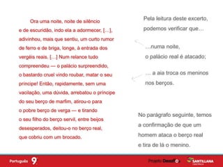 Pela leitura deste excerto,
podemos verificar que…
Ora uma noite, noite de silêncio
e de escuridão, indo ela a adormecer, […],
adivinhou, mais que sentiu, um curto rumor
de ferro e de briga, longe, à entrada dos
vergéis reais. […] Num relance tudo
compreendeu — o palácio surpreendido,
o bastardo cruel vindo roubar, matar o seu
príncipe! Então, rapidamente, sem uma
vacilação, uma dúvida, arrebatou o príncipe
do seu berço de marfim, atirou-o para
o pobre berço de verga — e tirando
o seu filho do berço servil, entre beijos
desesperados, deitou-o no berço real,
que cobriu com um brocado.
No parágrafo seguinte, temos
a confirmação de que um
homem ataca o berço real
e tira de lá o menino.
…numa noite,
o palácio real é atacado;
… a aia troca os meninos
nos berços.
 