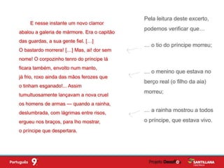 … o tio do príncipe morreu;
E nesse instante um novo clamor
abalou a galeria de mármore. Era o capitão
das guardas, a sua gente fiel. […]
O bastardo morrera! […] Mas, ai! dor sem
nome! O corpozinho tenro do príncipe lá
ficara também, envolto num manto,
já frio, roxo ainda das mãos ferozes que
o tinham esganado!... Assim
tumultuosamente lançavam a nova cruel
os homens de armas — quando a rainha,
deslumbrada, com lágrimas entre risos,
ergueu nos braços, para lho mostrar,
o príncipe que despertara.
Pela leitura deste excerto,
podemos verificar que…
… o menino que estava no
berço real (o filho da aia)
morreu;
… a rainha mostrou a todos
o príncipe, que estava vivo.
 