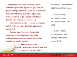 Pela leitura deste excerto,
podemos verificar que…
… a aia escolheu
um punhal (como
recompensa pelo seu
ato);
… a aia se matou
(e, segundo a sua
crença, ia ter com
o seu filho).
[…] Apenas os seus olhos, brilhantes e secos,
se tinham erguido para aquele céu que, além das
grades, se tingia de rosa e de oiro. Era lá, nesse céu
fresco de madrugada, que estava agora o seu
menino. Estava lá […] e o seu menino chorava
decerto, e procurava o seu peito!... […]
A ama estendia a mão — e sobre um escabelo
ao lado, entre um molho de armas, agarrou um
punhal. […]
Agarrara o punhal, e com ele apertado
fortemente na mão, apontando para o céu,
onde subiam os primeiros raios do Sol, encarou
a rainha, a multidão, e gritou:
— Salvei o meu príncipe —
e agora… vou dar de mamar ao meu filho!
E cravou o punhal no coração.
 