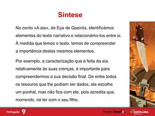 No conto «A aia», de Eça de Queirós, identificámos
elementos do texto narrativo e relacionámo-los entre si.
À medida que lemos o texto, temos de compreender
a importância destes mesmos elementos.
Síntese
Por exemplo, a caracterização que é feita da aia,
relativamente às suas crenças, é importante para
compreendermos a sua decisão final. De entre todos
os tesouros que lhe podiam ser dados, ela escolhe
um punhal, mas não fica com ele, pois acredita que,
morrendo, irá ter com o seu filho.
 