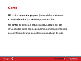Há contos de caráter popular (transmitidos oralmente)
e contos de autor (concebidos por um escritor).
Conto
Os contos de autor, em alguns casos, acabam por ser
influenciados pelos contos populares, nomeadamente pela
apresentação de uma moralidade ou uma lição de vida.
 
