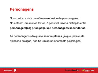 Nos contos, existe um número reduzido de personagens.
No entanto, em muitos textos, é possível fazer a distinção entre
personagem(ns) principal(ais) e personagens secundárias.
Personagens
As personagens são quase sempre planas, já que, pela curta
extensão da ação, não há um aprofundamento psicológico.
 