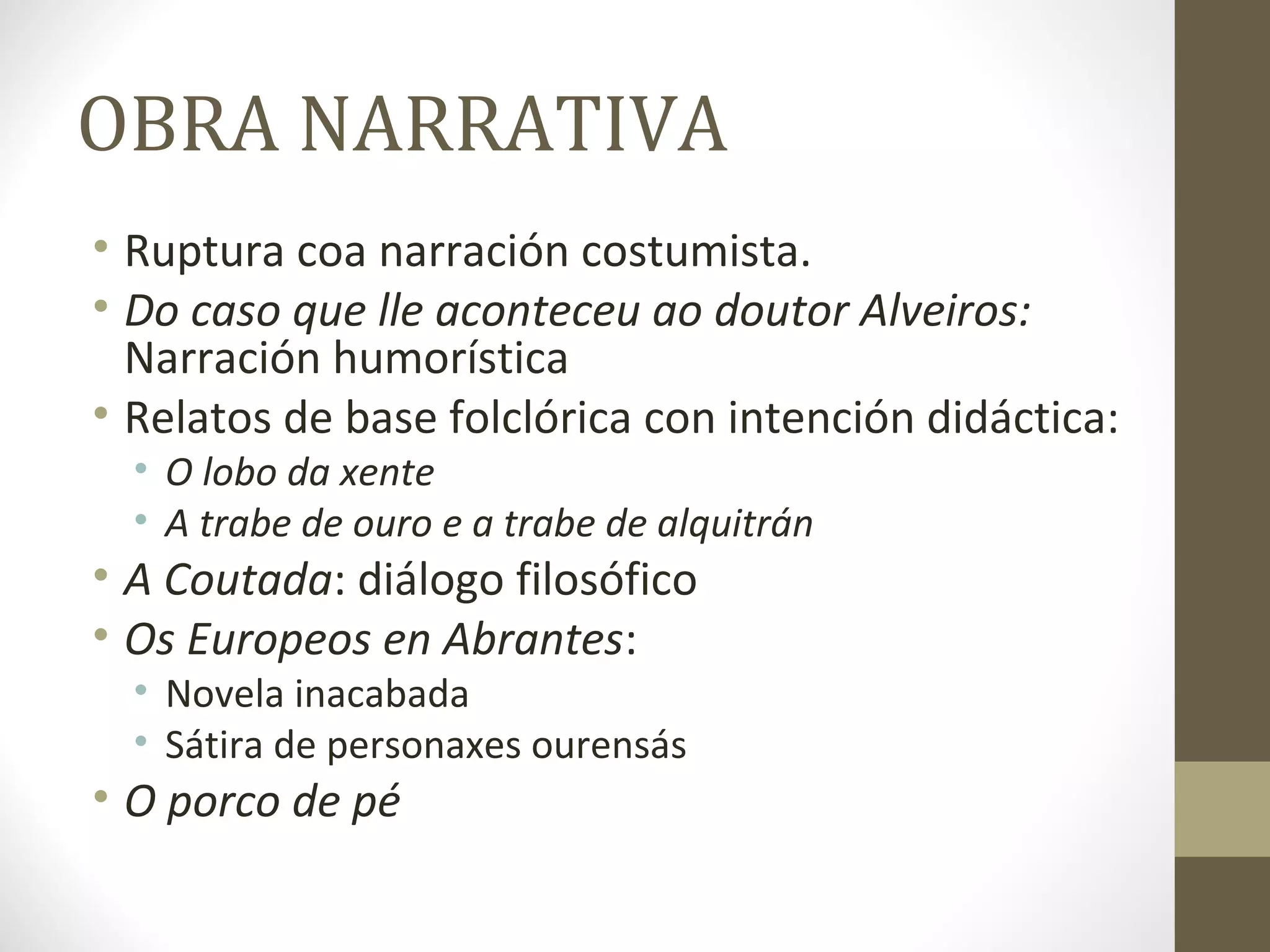 OBRA NARRATIVA
• Ruptura coa narración costumista.
• Do caso que lle aconteceu ao doutor Alveiros:
  Narración humorística
• Relatos de base folclórica con intención didáctica:
  • O lobo da xente
  • A trabe de ouro e a trabe de alquitrán
• A Coutada: diálogo filosófico
• Os Europeos en Abrantes:
  • Novela inacabada
  • Sátira de personaxes ourensás
• O porco de pé
 