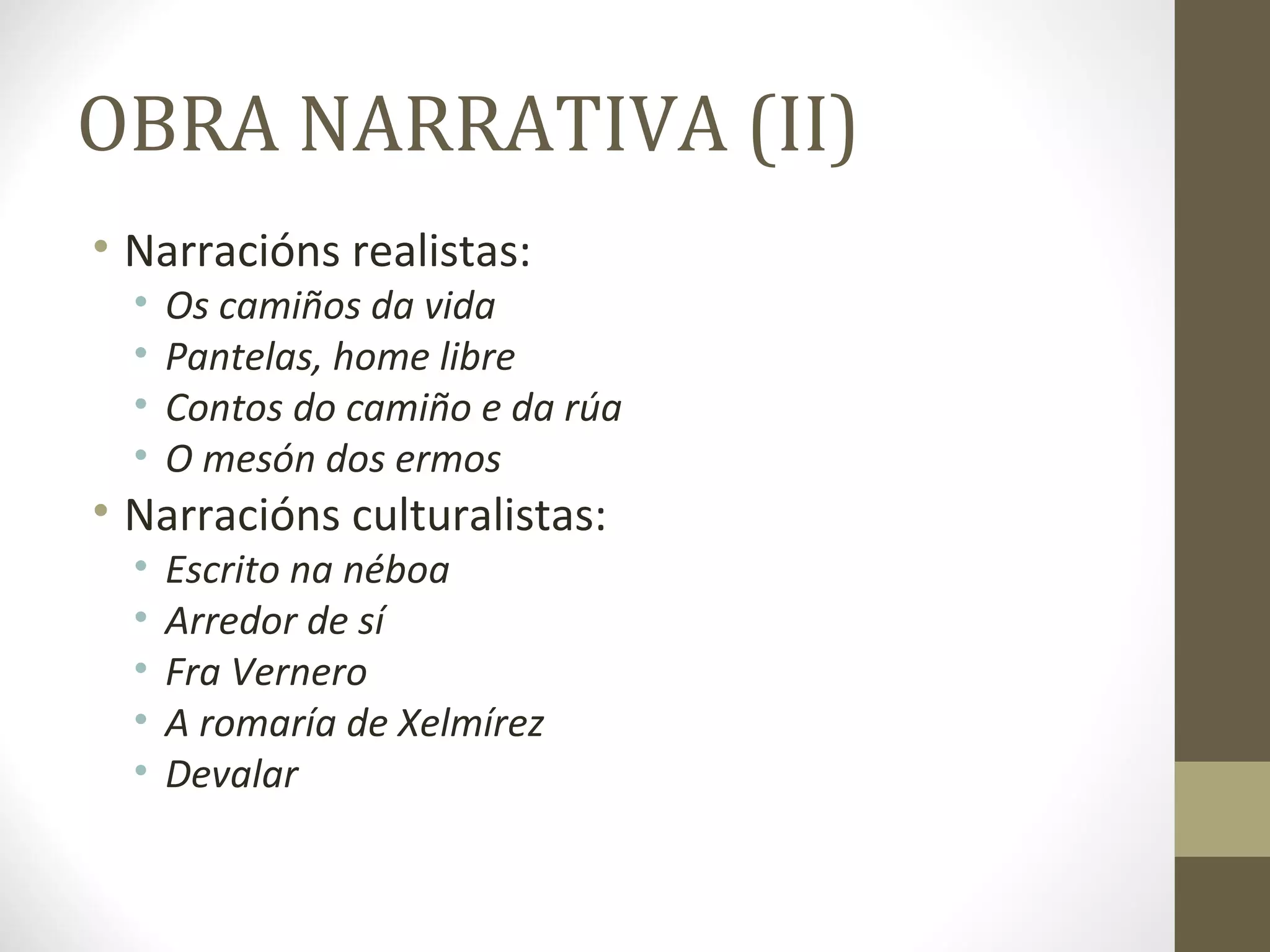 OBRA NARRATIVA (II)
• Narracións realistas:
  •   Os camiños da vida
  •   Pantelas, home libre
  •   Contos do camiño e da rúa
  •   O mesón dos ermos
• Narracións culturalistas:
  •   Escrito na néboa
  •   Arredor de sí
  •   Fra Vernero
  •   A romaría de Xelmírez
  •   Devalar
 