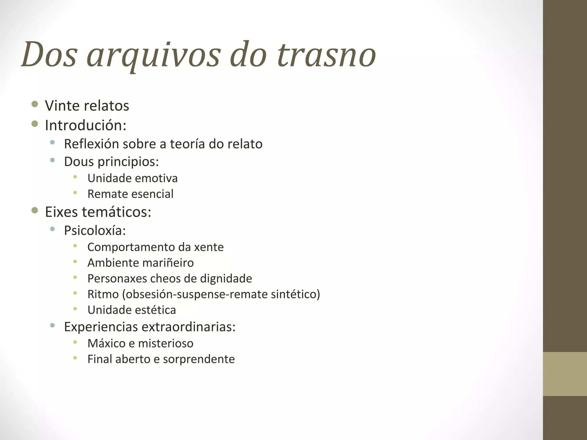 Dos arquivos do trasno
• Vinte relatos
• Introdución:
  • Reflexión sobre a teoría do relato
  • Dous principios:
      • Unidade emotiva
      • Remate esencial
• Eixes temáticos:
  • Psicoloxía:
      •   Comportamento da xente
      •   Ambiente mariñeiro
      •   Personaxes cheos de dignidade
      •   Ritmo (obsesión-suspense-remate sintético)
      •   Unidade estética
  • Experiencias extraordinarias:
      • Máxico e misterioso
      • Final aberto e sorprendente
 