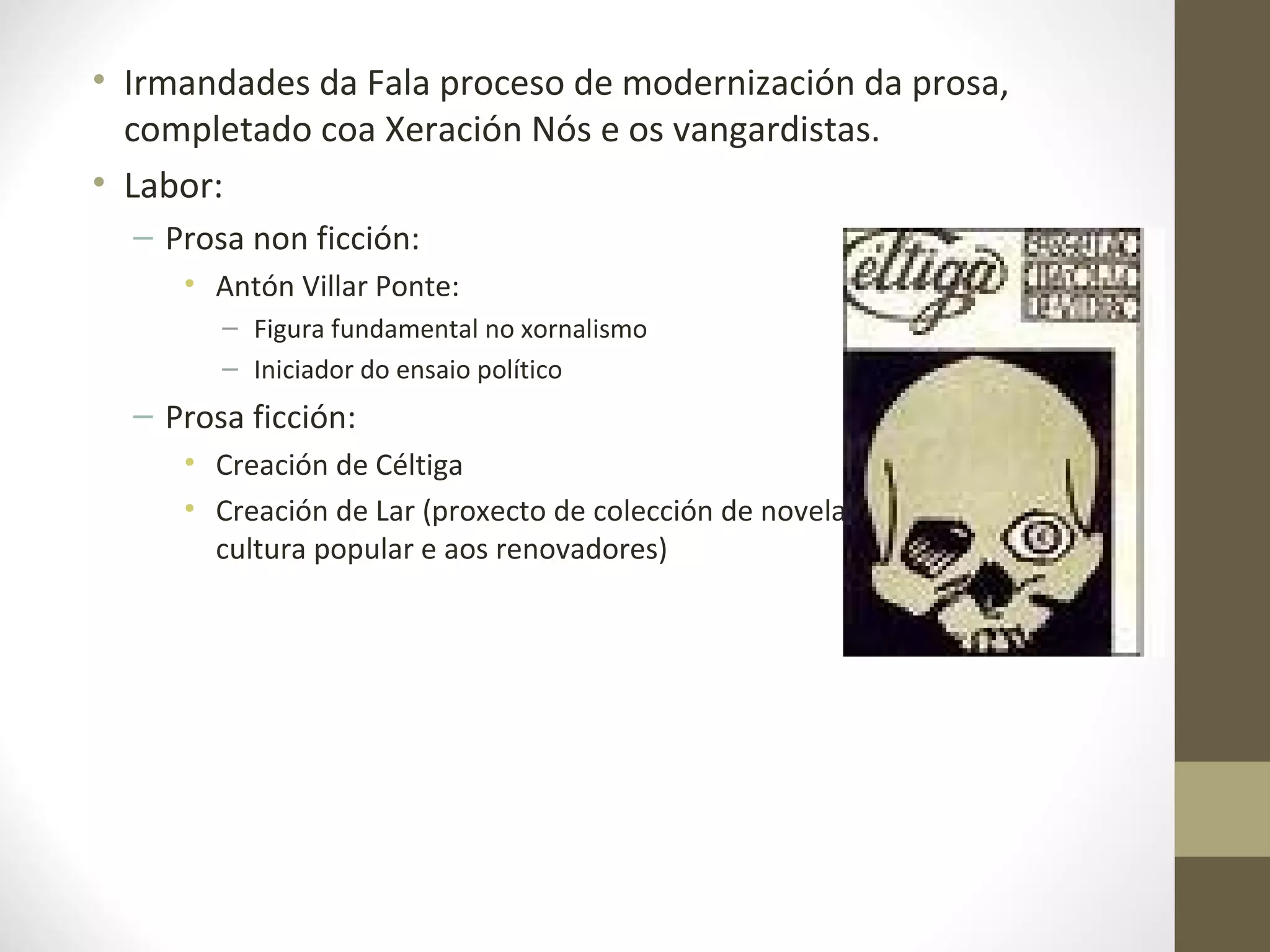 • Irmandades da Fala proceso de modernización da prosa,
  completado coa Xeración Nós e os vangardistas.
• Labor:
  – Prosa non ficción:
     • Antón Villar Ponte:
        – Figura fundamental no xornalismo
        – Iniciador do ensaio político
  – Prosa ficción:
     • Creación de Céltiga
     • Creación de Lar (proxecto de colección de novelas breves que achegan a
       cultura popular e aos renovadores)
 