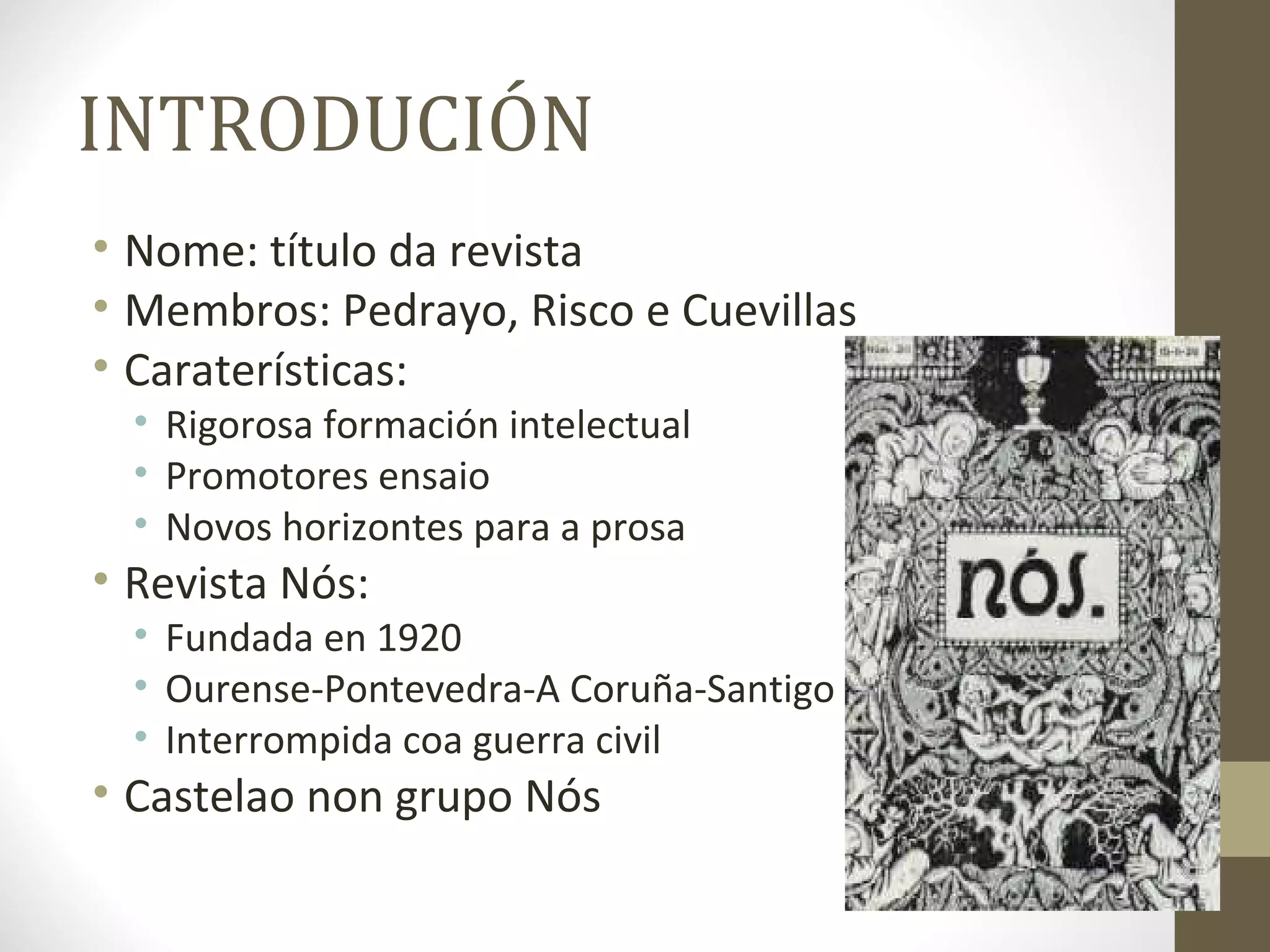 INTRODUCIÓN
• Nome: título da revista
• Membros: Pedrayo, Risco e Cuevillas
• Caraterísticas:
  • Rigorosa formación intelectual
  • Promotores ensaio
  • Novos horizontes para a prosa
• Revista Nós:
  • Fundada en 1920
  • Ourense-Pontevedra-A Coruña-Santigo
  • Interrompida coa guerra civil
• Castelao non grupo Nós
 