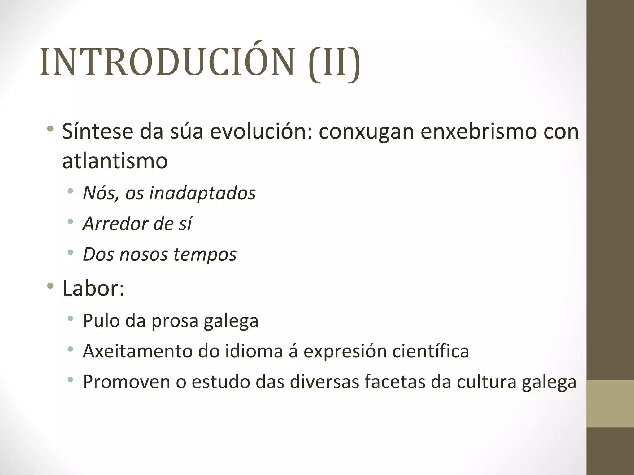 INTRODUCIÓN (II)
• Síntese da súa evolución: conxugan enxebrismo con
  atlantismo
  • Nós, os inadaptados
  • Arredor de sí
  • Dos nosos tempos
• Labor:
  • Pulo da prosa galega
  • Axeitamento do idioma á expresión científica
  • Promoven o estudo das diversas facetas da cultura galega
 