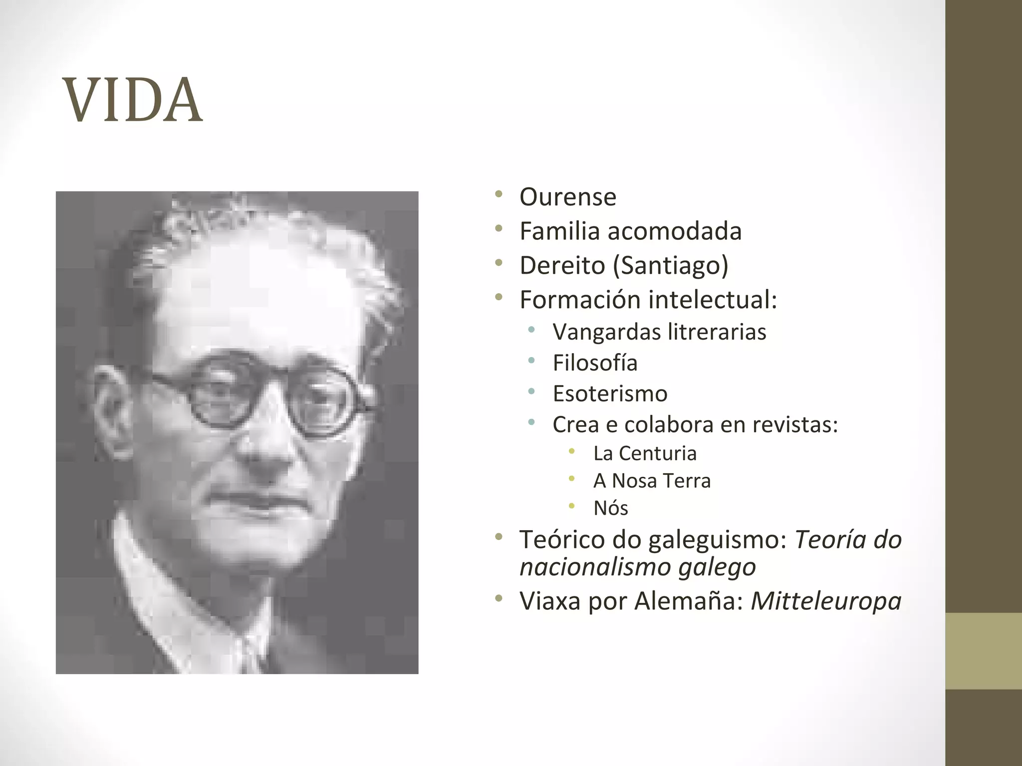 VIDA
       •   Ourense
       •   Familia acomodada
       •   Dereito (Santiago)
       •   Formación intelectual:
           •   Vangardas litrerarias
           •   Filosofía
           •   Esoterismo
           •   Crea e colabora en revistas:
                • La Centuria
                • A Nosa Terra
                • Nós
       • Teórico do galeguismo: Teoría do
         nacionalismo galego
       • Viaxa por Alemaña: Mitteleuropa
 