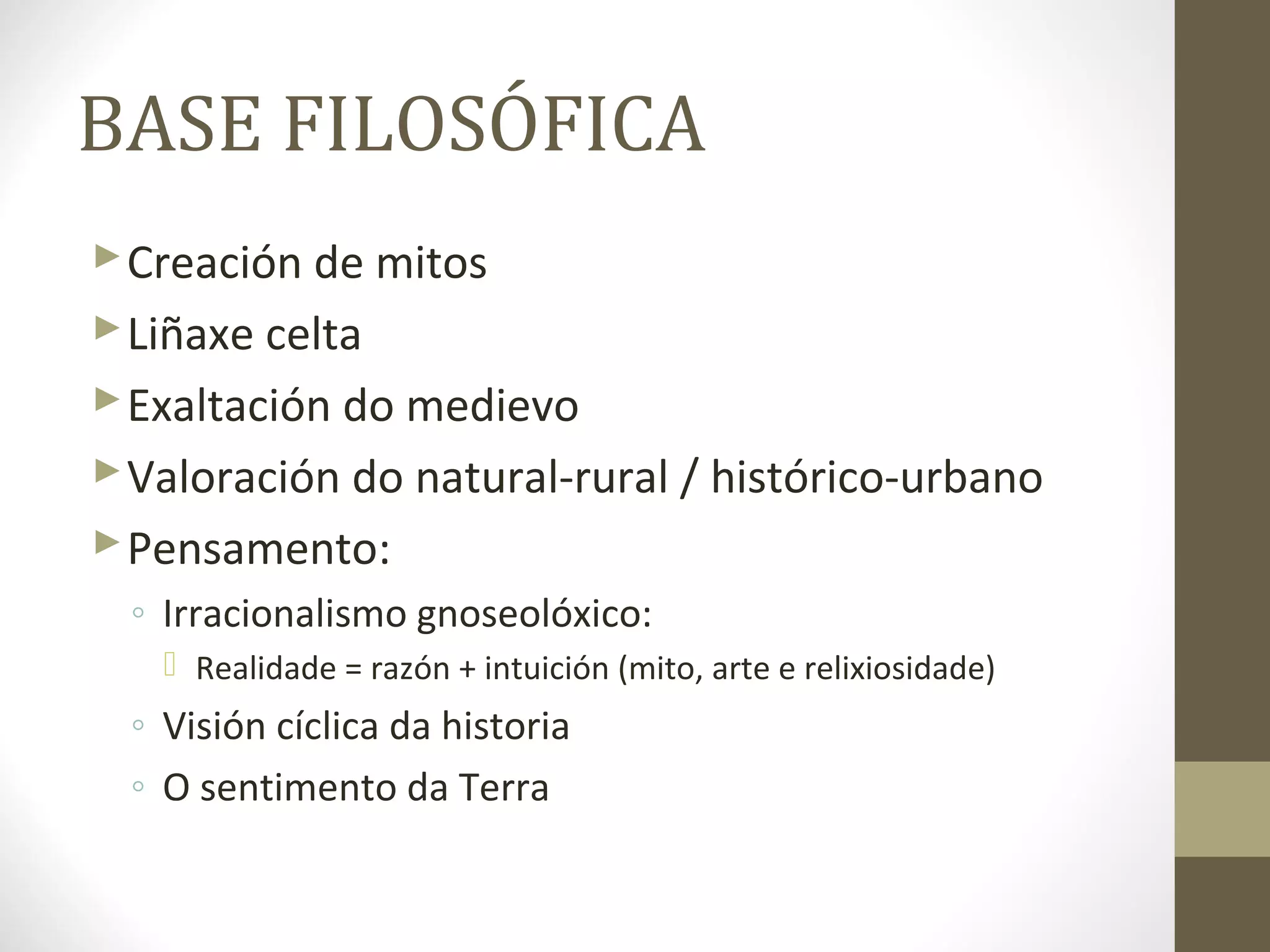 BASE FILOSÓFICA
 Creación de mitos
 Liñaxe celta
 Exaltación do medievo
 Valoración do natural-rural / histórico-urbano
 Pensamento:
 ◦ Irracionalismo gnoseolóxico:
    Realidade = razón + intuición (mito, arte e relixiosidade)
 ◦ Visión cíclica da historia
 ◦ O sentimento da Terra
 
