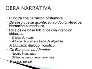  Ruptura coa narración costumista.
 Do caso que lle aconteceu ao doutor Alveiros:
Narración humorística
 Relatos de base folclórica con intención
didáctica:
◦ O lobo da xente
◦ A trabe de ouro e a trabe de alquitrán
 A Coutada: diálogo filosófico
 Os Europeos en Abrantes:
◦ Novela inacabada
◦ Sátira de personaxes ourensás
 O porco de pé
 