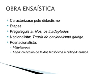  Caracterízase polo didactismo
 Etapas:
 Pregaleguista: Nós, os inadaptados
 Nacionalista: Teoría do nacionalismo galego
 Posnacionalista:
◦ Mitteleuropa
◦ Leria: colección de textos filosóficos e crítico-literarios
 