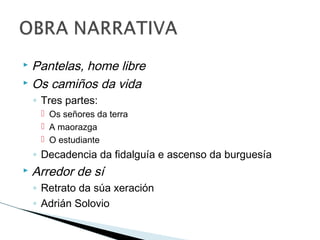  Pantelas, home libre
 Os camiños da vida
◦ Tres partes:
 Os señores da terra
 A maorazga
 O estudiante
◦ Decadencia da fidalguía e ascenso da burguesía
 Arredor de sí
◦ Retrato da súa xeración
◦ Adrián Solovio
 