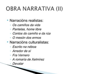  Narracións realistas:
◦ Os camiños da vida
◦ Pantelas, home libre
◦ Contos do camiño e da rúa
◦ O mesón dos ermos
 Narracións culturalistas:
◦ Escrito na néboa
◦ Arredor de sí
◦ Fra Vernero
◦ A romaría de Xelmírez
◦ Devalar
 