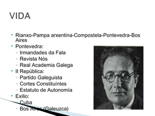  Rianxo-Pampa arxentina-Compostela-Pontevedra-Bos
Aires
 Pontevedra:
◦ Irmandades da Fala
◦ Revista Nós
◦ Real Academia Galega
 II República:
◦ Partido Galeguista
◦ Cortes Constituíntes
◦ Estatuto de Autonomía
 Exilio:
◦ Cuba
◦ Bos Aires (Galeuzca)
 