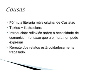  Fórmula literaria máis orixinal de Castelao
 Textos + ilustracións
 Introdución: reflexión sobre a necesidade de
comunicar mensaxe que a pintura non pode
expresar
 Remate dos relatos está coidadosamente
traballado
 