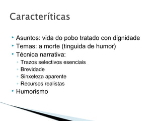  Asuntos: vida do pobo tratado con dignidade
 Temas: a morte (tinguida de humor)
 Técnica narrativa:
◦ Trazos selectivos esenciais
◦ Brevidade
◦ Sinxeleza aparente
◦ Recursos realistas
 Humorismo
 