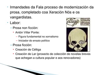 • Irmandades da Fala proceso de modernización da
prosa, completado coa Xeración Nós e os
vangardistas.
• Labor:
– Prosa non ficción:
• Antón Villar Ponte:
– Figura fundamental no xornalismo
– Iniciador do ensaio político
– Prosa ficción:
• Creación de Céltiga
• Creación de Lar (proxecto de colección de novelas breves
que achegan a cultura popular e aos renovadores)
 