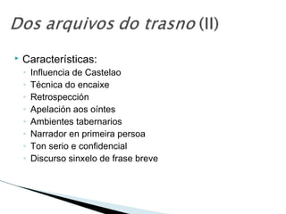  Características:
◦ Influencia de Castelao
◦ Técnica do encaixe
◦ Retrospección
◦ Apelación aos oíntes
◦ Ambientes tabernarios
◦ Narrador en primeira persoa
◦ Ton serio e confidencial
◦ Discurso sinxelo de frase breve
 