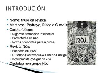  Nome: título da revista
 Membros: Pedrayo, Risco e Cuevillas
 Caraterísticas:
◦ Rigorosa formación intelectual
◦ Promotores ensaio
◦ Novos horizontes para a prosa
 Revista Nós:
◦ Fundada en 1920
◦ Ourense-Pontevedra-A Coruña-Santigo
◦ Interrompida coa guerra civil
 Castelao non grupo Nós
 
