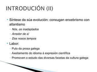  Síntese da súa evolución: conxugan enxebrismo con
atlantismo
◦ Nós, os inadaptados
◦ Arredor de sí
◦ Dos nosos tempos
 Labor:
◦ Pulo da prosa galega
◦ Axeitamento do idioma á expresión científica
◦ Promoven o estudo das diversas facetas da cultura galega
 