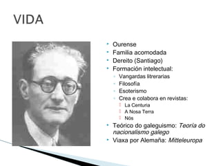  Ourense
 Familia acomodada
 Dereito (Santiago)
 Formación intelectual:
◦ Vangardas litrerarias
◦ Filosofía
◦ Esoterismo
◦ Crea e colabora en revistas:
 La Centuria
 A Nosa Terra
 Nós
 Teórico do galeguismo: Teoría do
nacionalismo galego
 Viaxa por Alemaña: Mitteleuropa
 