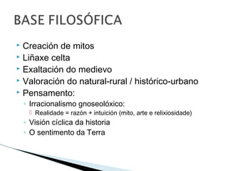  Creación de mitos
 Liñaxe celta
 Exaltación do medievo
 Valoración do natural-rural / histórico-urbano
 Pensamento:
◦ Irracionalismo gnoseolóxico:
 Realidade = razón + intuición (mito, arte e relixiosidade)
◦ Visión cíclica da historia
◦ O sentimento da Terra
 