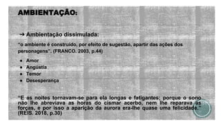 AMBIENTAÇÃO:
➔ Ambientação dissimulada:
“o ambiente é construído, por efeito de sugestão, apartir das ações dos
personagens”. (FRANCO. 2003, p.44)
● Amor
● Angústia
● Temor
● Desesperança
“E as noites tornavam-se para ela longas e fatigantes; porque o sono
não lhe abreviava as horas do cismar acerbo, nem lhe reparava as
forças, e por isso a aparição da aurora era-lhe quase uma felicidade.”
(REIS. 2018, p.30)
 