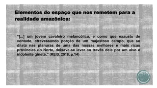 Elementos do espaço que nos remetem para a
realidade amazônica:
“[...] um jovem cavaleiro melancólico, e como que exausto de
vontade, atravessando porção de um majestoso campo, que se
dilata nas planuras de uma das nossas melhores e mais ricas
províncias do Norte, deixava-se levar ao través dele por um alvo e
indolente ginete.” (REIS. 2018, p.14)
 