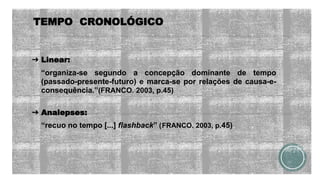 TEMPO CRONOLÓGICO
➔ Linear:
“organiza-se segundo a concepção dominante de tempo
(passado-presente-futuro) e marca-se por relações de causa-e-
consequência.”(FRANCO. 2003, p.45)
➔ Analepses:
“recuo no tempo [...] flashback” (|FRANCO. 2003, p.45)
 