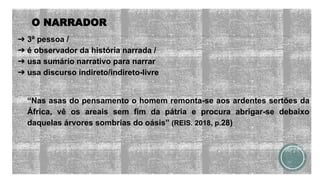 O NARRADOR
➔ 3ª pessoa /
➔ é observador da história narrada /
➔ usa sumário narrativo para narrar
➔ usa discurso indireto/indireto-livre
“Nas asas do pensamento o homem remonta-se aos ardentes sertões da
África, vê os areais sem fim da pátria e procura abrigar-se debaixo
daquelas árvores sombrias do oásis” (REIS. 2018, p.28)
 