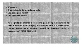 ➔ 1ª pessoa
➔ é participante da história narrada
➔ usa cena para narrar
➔ usa discurso direto
“O segredo de minhas dores seria para sempre sepultado no
mais fundo do meu coração; mas eu vos amo, e o vosso amor
dá-me forças para tamanho sacrifício. Ouvi-me, pois, e
perdoai-me.” (REIS. 2018, p.38)
 