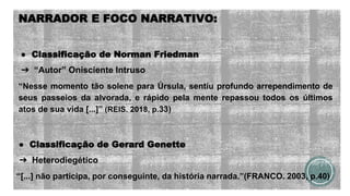 NARRADOR E FOCO NARRATIVO:
● Classificação de Norman Friedman
➔ “Autor” Onisciente Intruso
“Nesse momento tão solene para Úrsula, sentiu profundo arrependimento de
seus passeios da alvorada, e rápido pela mente repassou todos os últimos
atos de sua vida [...]” (REIS. 2018, p.33)
● Classificação de Gerard Genette
➔ Heterodiegético
“[...] não participa, por conseguinte, da história narrada.”(FRANCO. 2003, p.40)
 
