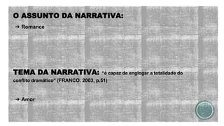 O ASSUNTO DA NARRATIVA:
➔ Romance
TEMA DA NARRATIVA: “é capaz de englogar a totalidade do
conflito dramático” (FRANCO. 2003, p.51)
➔ Amor
 