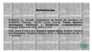 Referências
FRANCO Jr., Arnaldo. Operadores de leitura da narrativa. In:
BONNICI, Thomas; ZOLIN, Lúcia Ozana. Teoria literária:
abordagens históricas e tendências contemporâneas.
Maringá: Editora da UEM, 2003. p.33-5
Reis, Maria Firmina dos. Úrsula e outras obras. Brasília: Câmara
dos Deputados, Edições Câmara, 2018. – (Série prazer de ler; n.
11 e-book)
 
