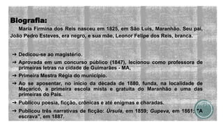 Biografia:
Maria Firmina dos Reis nasceu em 1825, em São Luís, Maranhão. Seu pai,
João Pedro Esteves, era negro, e sua mãe, Leonor Felipe dos Reis, branca.
➔ Dedicou-se ao magistério.
➔ Aprovada em um concurso público (1847), lecionou como professora de
primeiras letras na cidade de Guimarães - MA,
➔ Primeira Mestra Régia do município.
➔ Ao se aposentar, no início da década de 1880, funda, na localidade de
Maçaricó, a primeira escola mista e gratuita do Maranhão e uma das
primeiras do País.
➔ Publicou poesia, ficção, crônicas e até enigmas e charadas.
➔ Publicou três narrativas de ficção: Úrsula, em 1859; Gupeva, em 1861; "A
escrava", em 1887.
 