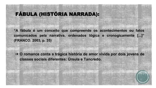 FÁBULA (HISTÓRIA NARRADA):
“A fábula é um conceito que compreende os acontecimentos ou fatos
comunicados pela narrativa, ordenados lógica e cronogicamente [...]”
(FRANCO. 2003, p. 35)
➔ O romance conta a trágica história de amor vivida por dois jovens de
classes sociais diferentes: Úrsula e Tancredo.
 