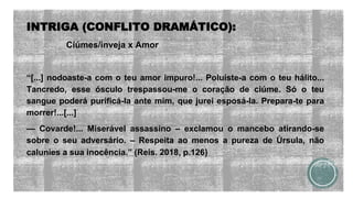INTRIGA (CONFLITO DRAMÁTICO):
Ciúmes/inveja x Amor
“[...] nodoaste-a com o teu amor impuro!... Poluíste-a com o teu hálito...
Tancredo, esse ósculo trespassou-me o coração de ciúme. Só o teu
sangue poderá purificá-la ante mim, que jurei esposá-la. Prepara-te para
morrer!...[...]
— Covarde!... Miserável assassino – exclamou o mancebo atirando-se
sobre o seu adversário. – Respeita ao menos a pureza de Úrsula, não
calunies a sua inocência.” (Reis. 2018, p.126)
 