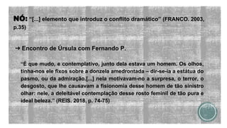 NÓ: “[...] elemento que introduz o conflito dramático” (FRANCO. 2003,
p.35)
➔ Encontro de Úrsula com Fernando P.
“É que mudo, e contemplativo, junto dela estava um homem. Os olhos,
tinha-nos ele fixos sobre a donzela amedrontada – dir-se-ia a estátua do
pasmo, ou da admiração.[...] nela motivavam-no a surpresa, o terror, o
desgosto, que lhe causavam a fisionomia desse homem de tão sinistro
olhar: nele, a deleitável contemplação desse rosto feminil de tão pura e
ideal beleza.” (REIS. 2018, p. 74-75)
 