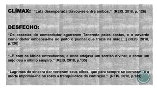 CLÍMAX: “Luta desesperada travou-se entre ambos.” (REIS. 2018, p. 126)
DESFECHO:
“Os asseclas do comendador agarraram Tancredo pelas costas, e o covarde
comendador embebeu-lhe no peito o punhal que trazia na mão.[...] (REIS. 2018,
p.126)
“–E com os lábios entreabertos, e onde adejava um sorriso divinal, e como um
anjo deu o último suspiro.” (REIS. 2018, p.135)
“Lágrimas de sincera dor verteram seus olhos, que para sempre se cerraram; e a
morte imprimiu-lhe no rosto a tranquilidade da contrição.” (REIS. 2018, p.139)
 