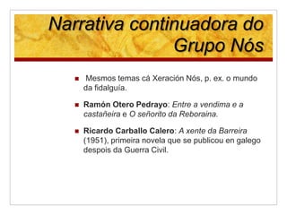 Narrativa continuadora do
Grupo Nós
 Mesmos temas cá Xeración Nós, p. ex. o mundo
da fidalguía.
 Ramón Otero Pedrayo: En...