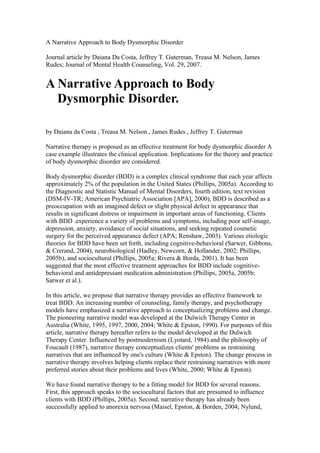 A Narrative Approach to Body Dysmorphic Disorder

Journal article by Daiana Da Costa, Jeffrey T. Guterman, Treasa M. Nelson, James
Rudes; Journal of Mental Health Counseling, Vol. 29, 2007.


A Narrative Approach to Body
  Dysmorphic Disorder.

by Daiana da Costa , Treasa M. Nelson , James Rudes , Jeffrey T. Guterman

Narrative therapy is proposed as an effective treatment for body dysmorphic disorder A
case example illustrates the clinical application. Implications for the theory and practice
of body dysmorphic disorder are considered.

Body dysmorphic disorder (BDD) is a complex clinical syndrome that each year affects
approximately 2% of the population in the United States (Phillips, 2005a). According to
the Diagnostic and Statistic Manual of Mental Disorders, fourth edition, text revision
(DSM-IV-TR; American Psychiatric Association [APA], 2000), BDD is described as a
preoccupation with an imagined defect or slight physical defect in appearance that
results in significant distress or impairment in important areas of functioning. Clients
with BDD .experience a variety of problems and symptoms, including poor self-image,
depression, anxiety, avoidance of social situations, and seeking repeated cosmetic
surgery for the perceived appearance defect (APA; Renshaw, 2003). Various etiologic
theories for BDD have been set forth, including cognitive-behavioral (Sarwer, Gibbons,
& Crerand, 2004), neurobiological (Hadley, Newcorn, & Hollander, 2002; Phillips,
2005b), and sociocultural (Phillips, 2005a; Rivera & Borda, 2001). It has been
suggested that the most effective treatment approaches for BDD include cognitive-
behavioral and antidepressant medication administration (Phillips, 2005a, 2005b;
Sarwer et al.).

In this article, we propose that narrative therapy provides an effective framework to
treat BDD. An increasing number of counseling, family therapy, and psychotherapy
models have emphasized a narrative approach to conceptualizing problems and change.
The pioneering narrative model was developed at the Dulwich Therapy Center in
Australia (White, 1995, 1997, 2000, 2004; White & Epston, 1990). For purposes of this
article, narrative therapy hereafter refers to the model developed at the Dulwich
Therapy Center. Influenced by postmodernism (Lyotard, 1984) and the philosophy of
Foucault (1987), narrative therapy conceptualizes clients' problems as restraining
narratives that are influenced by one's culture (White & Epston). The change process in
narrative therapy involves helping clients replace their restraining narratives with more
preferred stories about their problems and lives (White, 2000; White & Epston).

We have found narrative therapy to be a fitting model for BDD for several reasons.
First, this approach speaks to the sociocultural factors that are presumed to influence
clients with BDD (Phillips, 2005a). Second, narrative therapy has already been
successfully applied to anorexia nervosa (Maisel, Epston, & Borden, 2004; Nylund,
 