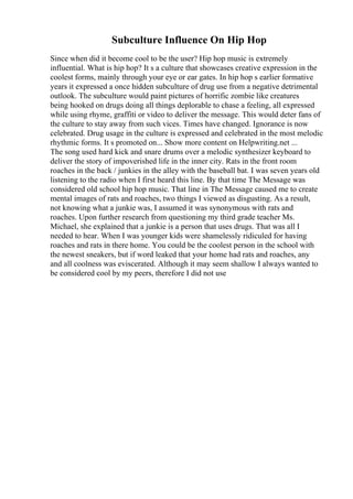 Subculture Influence On Hip Hop
Since when did it become cool to be the user? Hip hop music is extremely
influential. What is hip hop? It s a culture that showcases creative expression in the
coolest forms, mainly through your eye or ear gates. In hip hop s earlier formative
years it expressed a once hidden subculture of drug use from a negative detrimental
outlook. The subculture would paint pictures of horrific zombie like creatures
being hooked on drugs doing all things deplorable to chase a feeling, all expressed
while using rhyme, graffiti or video to deliver the message. This would deter fans of
the culture to stay away from such vices. Times have changed. Ignorance is now
celebrated. Drug usage in the culture is expressed and celebrated in the most melodic
rhythmic forms. It s promoted on... Show more content on Helpwriting.net ...
The song used hard kick and snare drums over a melodic synthesizer keyboard to
deliver the story of impoverished life in the inner city. Rats in the front room
roaches in the back / junkies in the alley with the baseball bat. I was seven years old
listening to the radio when I first heard this line. By that time The Message was
considered old school hip hop music. That line in The Message caused me to create
mental images of rats and roaches, two things I viewed as disgusting. As a result,
not knowing what a junkie was, I assumed it was synonymous with rats and
roaches. Upon further research from questioning my third grade teacher Ms.
Michael, she explained that a junkie is a person that uses drugs. That was all I
needed to hear. When I was younger kids were shamelessly ridiculed for having
roaches and rats in there home. You could be the coolest person in the school with
the newest sneakers, but if word leaked that your home had rats and roaches, any
and all coolness was eviscerated. Although it may seem shallow I always wanted to
be considered cool by my peers, therefore I did not use
 