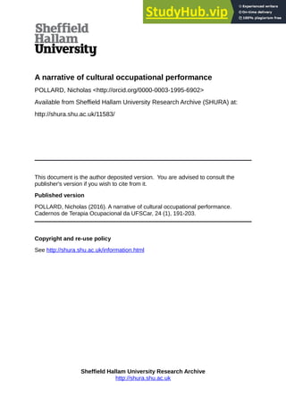 A narrative of cultural occupational performance
POLLARD, Nicholas <http://orcid.org/0000-0003-1995-6902>
Available from Sheffield Hallam University Research Archive (SHURA) at:
http://shura.shu.ac.uk/11583/
This document is the author deposited version. You are advised to consult the
publisher's version if you wish to cite from it.
Published version
POLLARD, Nicholas (2016). A narrative of cultural occupational performance.
Cadernos de Terapia Ocupacional da UFSCar, 24 (1), 191-203.
Copyright and re-use policy
See http://shura.shu.ac.uk/information.html
Sheffield Hallam University Research Archive
http://shura.shu.ac.uk
 