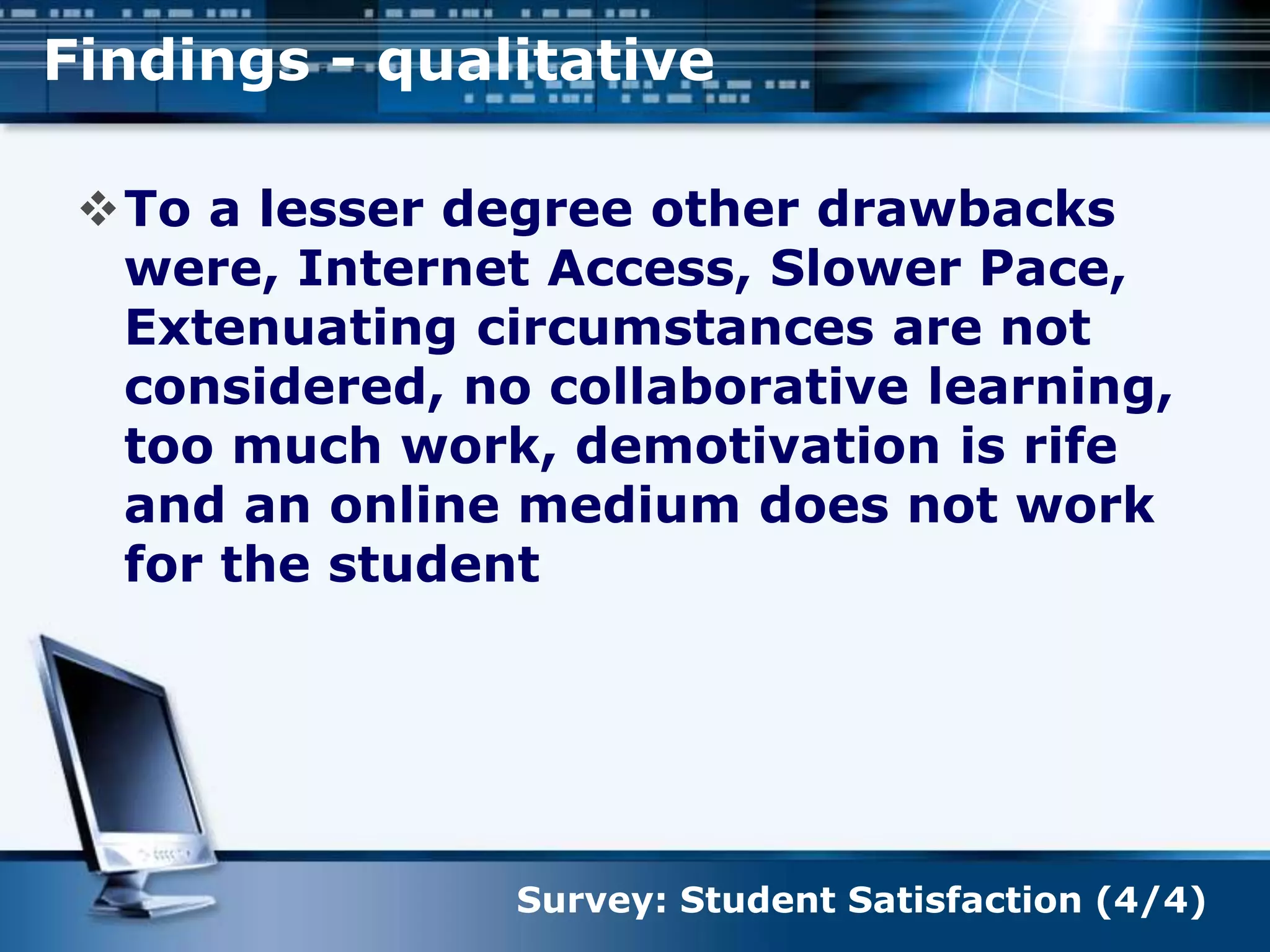 To a lesser degree other drawbacks
were, Internet Access, Slower Pace,
Extenuating circumstances are not
considered, no collaborative learning,
too much work, demotivation is rife
and an online medium does not work
for the student
Findings - qualitative
Survey: Student Satisfaction (4/4)
 