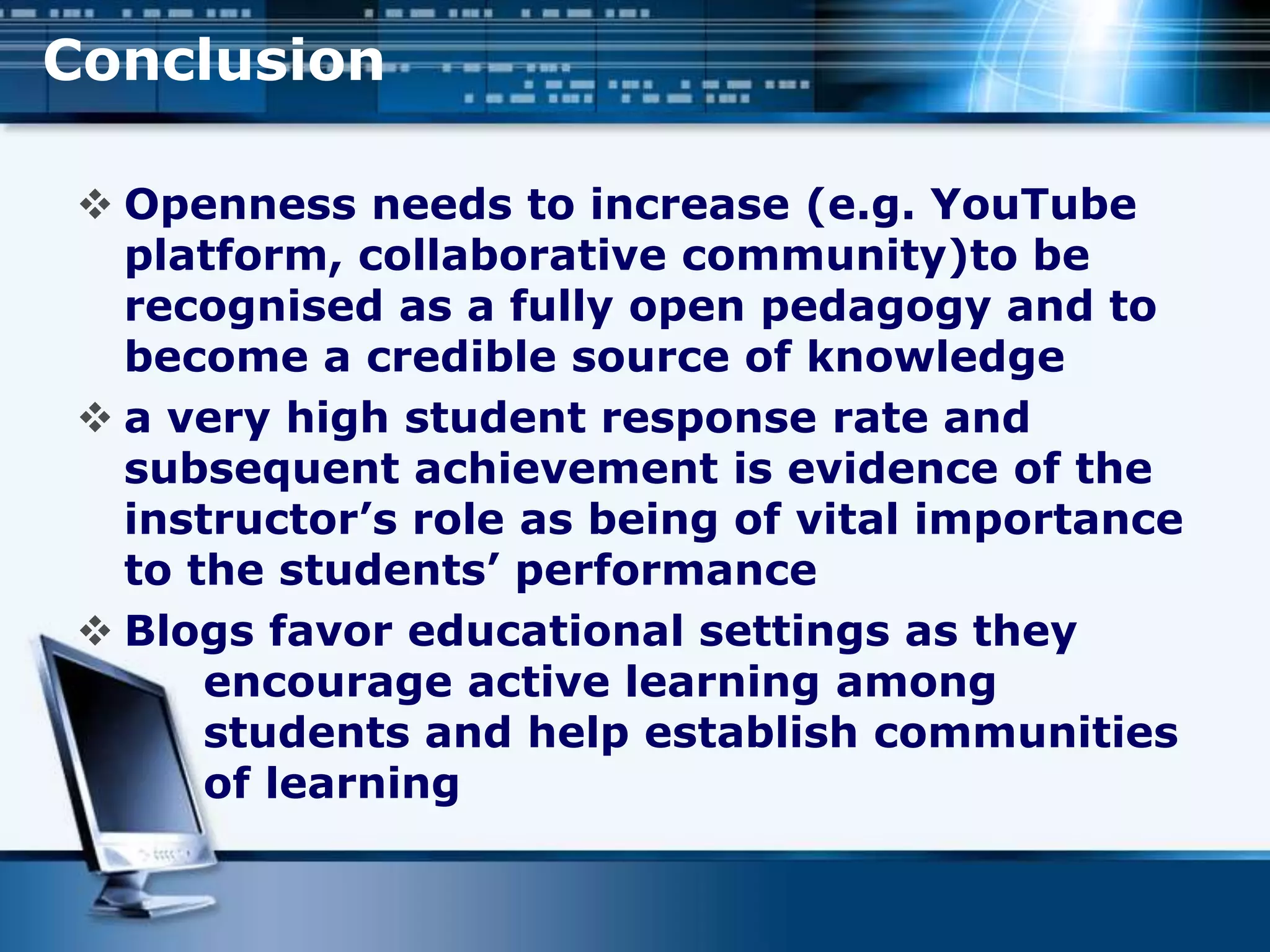 Conclusion
 Openness needs to increase (e.g. YouTube
platform, collaborative community)to be
recognised as a fully open pedagogy and to
become a credible source of knowledge
 a very high student response rate and
subsequent achievement is evidence of the
instructor’s role as being of vital importance
to the students’ performance
 Blogs favor educational settings as they
encourage active learning among
students and help establish communities
of learning
 