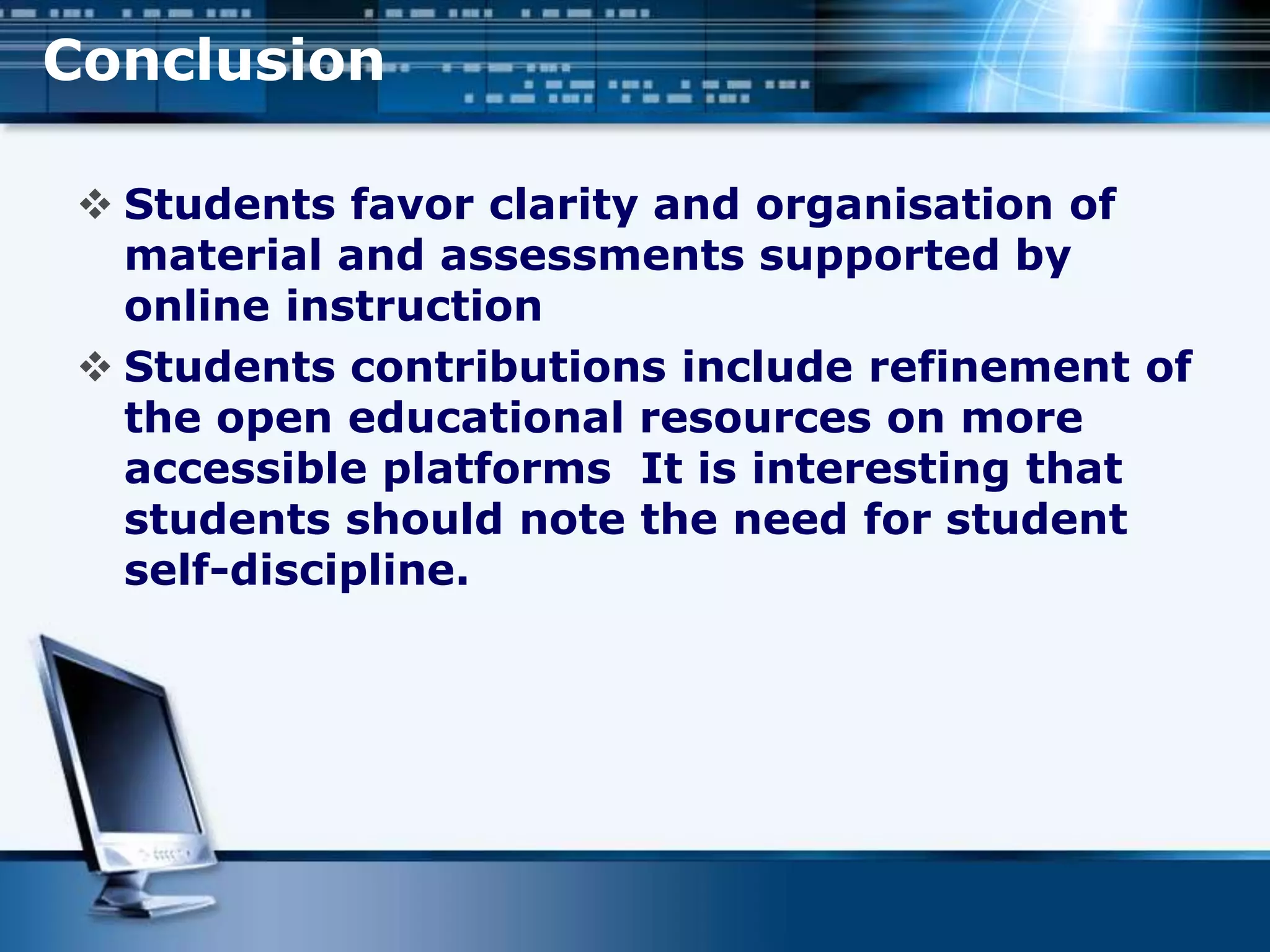 Conclusion
 Students favor clarity and organisation of
material and assessments supported by
online instruction
 Students contributions include refinement of
the open educational resources on more
accessible platforms It is interesting that
students should note the need for student
self-discipline.
 