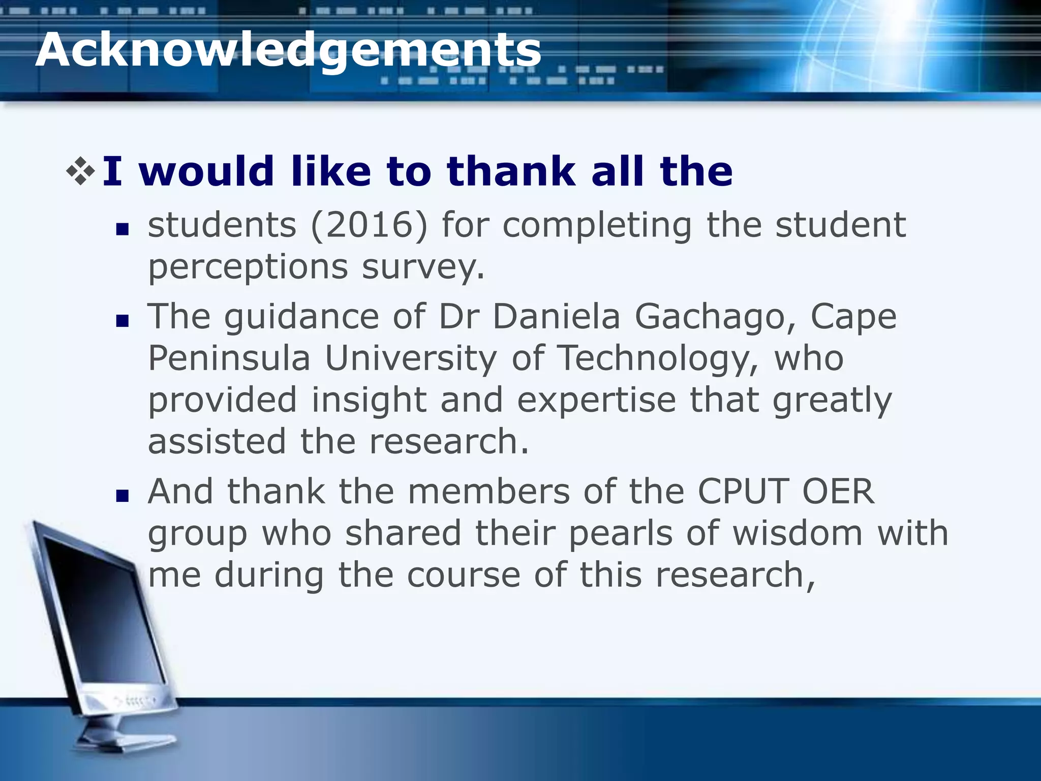 Acknowledgements
I would like to thank all the
 students (2016) for completing the student
perceptions survey.
 The guidance of Dr Daniela Gachago, Cape
Peninsula University of Technology, who
provided insight and expertise that greatly
assisted the research.
 And thank the members of the CPUT OER
group who shared their pearls of wisdom with
me during the course of this research,
 